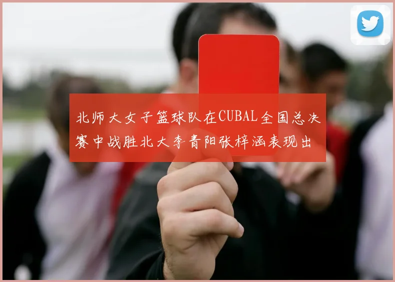 北师大女子篮球队在CUBAL全国总决赛中战胜北大李青阳张梓涵表现出色助力胜利