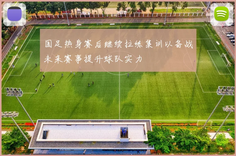 国足热身赛后继续拉练集训以备战未来赛事提升球队实力