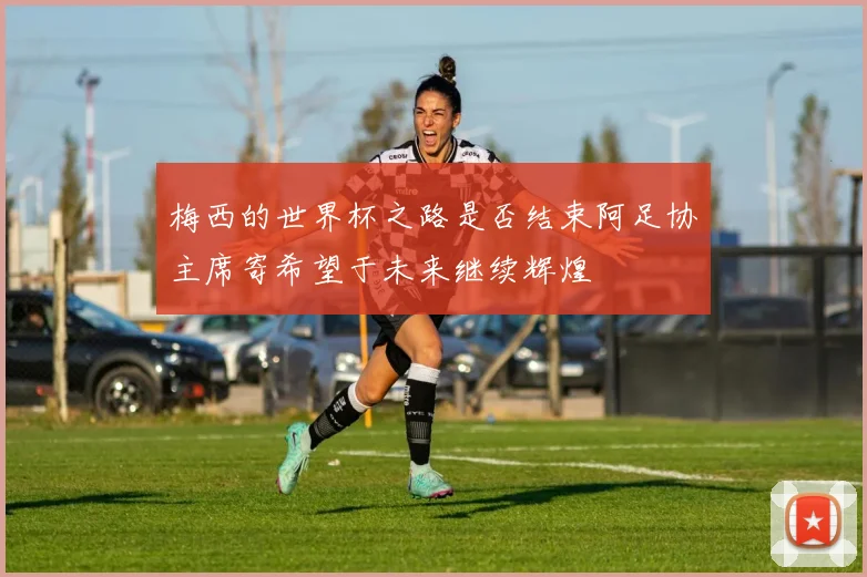 梅西的世界杯之路是否结束阿足协主席寄希望于未来继续辉煌