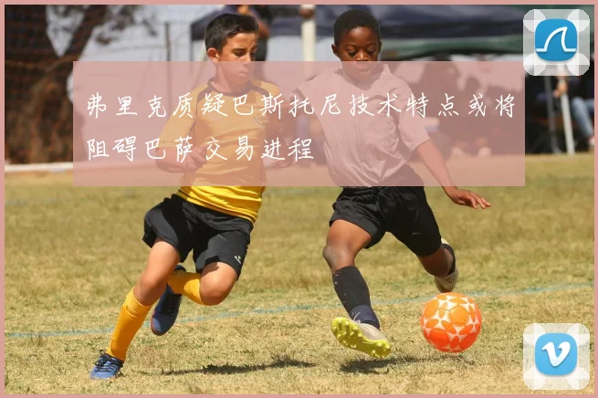 弗里克质疑巴斯托尼技术特点或将阻碍巴萨交易进程