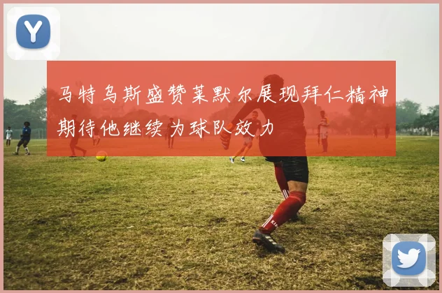 马特乌斯盛赞莱默尔展现拜仁精神期待他继续为球队效力