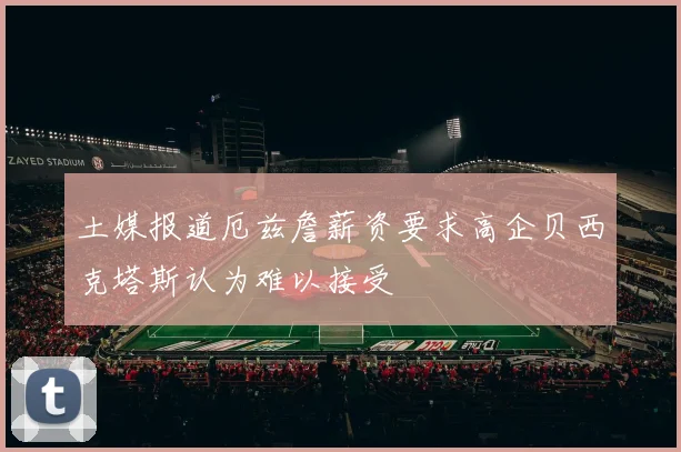 土媒报道厄兹詹薪资要求高企贝西克塔斯认为难以接受