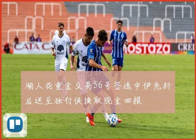 湖人花重金交易56号签选中伊先科后送至独行侠换取现金回报