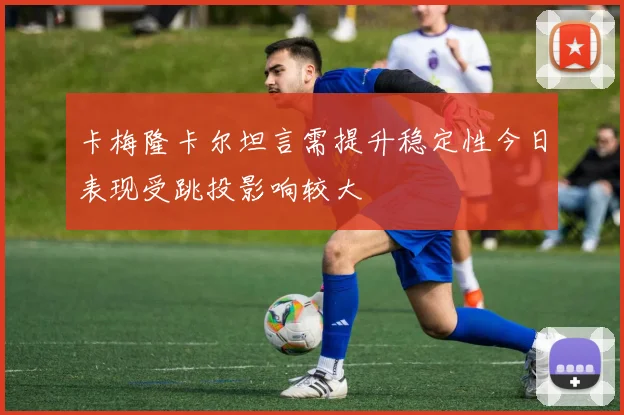 卡梅隆卡尔坦言需提升稳定性今日表现受跳投影响较大