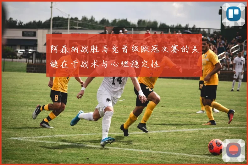 阿森纳战胜马竞晋级欧冠决赛的关键在于战术与心理稳定性
