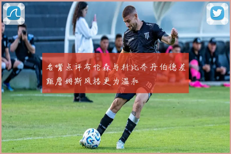 名嘴点评布伦森与科比乔丹伯德差距詹姆斯风格更为温和
