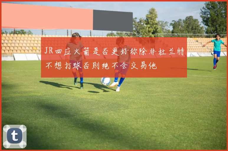 JR回应火箭是否更好称除非杜兰特不想打球否则绝不会交易他