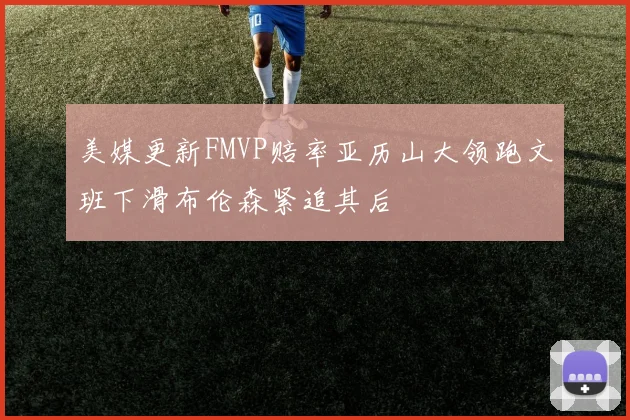 美媒更新FMVP赔率亚历山大领跑文班下滑布伦森紧追其后
