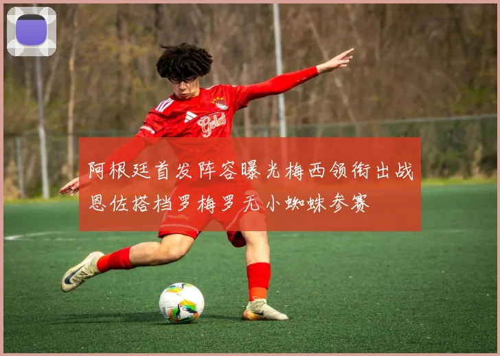 阿根廷首发阵容曝光梅西领衔出战恩佐搭档罗梅罗无小蜘蛛参赛