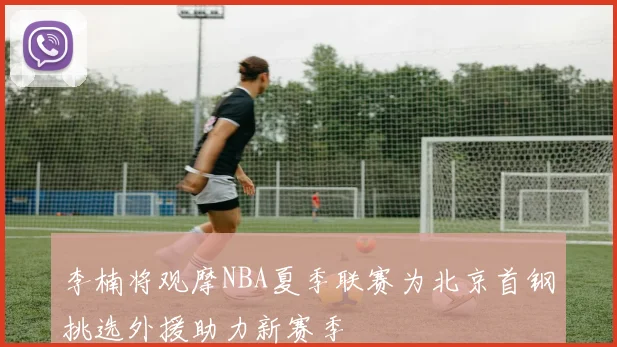 李楠将观摩NBA夏季联赛为北京首钢挑选外援助力新赛季