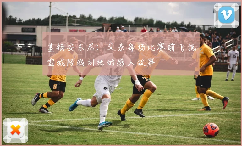 基扬安东尼：父亲每场比赛前飞抵雪城陪我训练的感人故事
