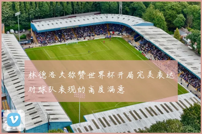 林德洛夫称赞世界杯开局完美表达对球队表现的高度满意