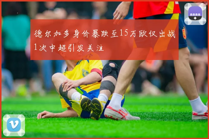 德尔加多身价暴跌至15万欧仅出战1次中超引发关注