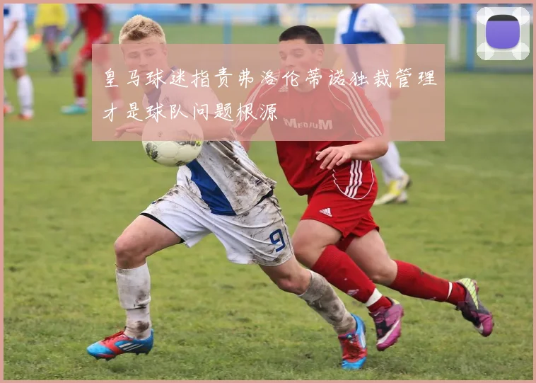 皇马球迷指责弗洛伦蒂诺独裁管理才是球队问题根源