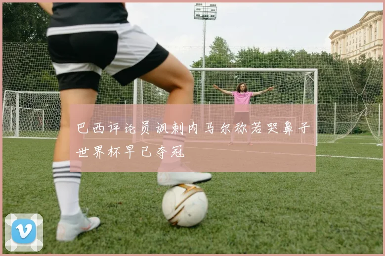 巴西评论员讽刺内马尔称若哭鼻子世界杯早已夺冠