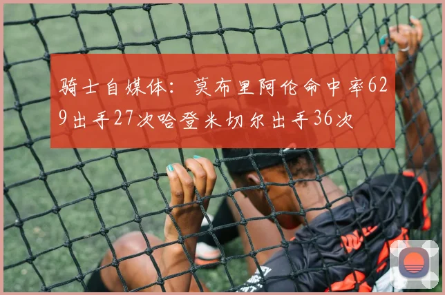 骑士自媒体：莫布里阿伦命中率629出手27次哈登米切尔出手36次