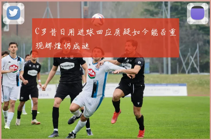 C罗昔日用进球回应质疑如今能否重现辉煌仍成谜