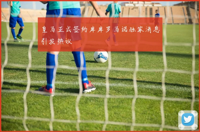 皇马正式签约库库罗马诺独家消息引发热议