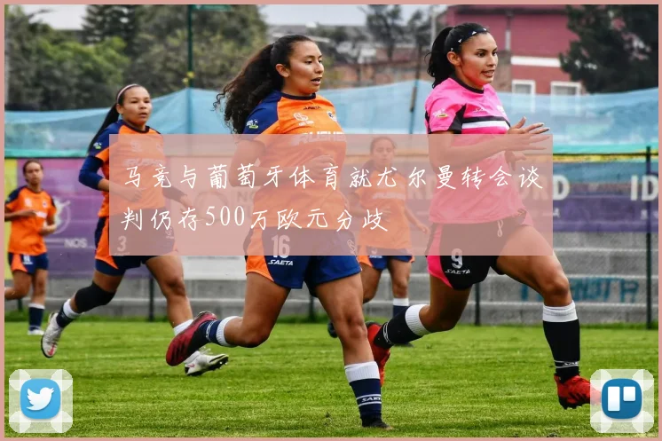 马竞与葡萄牙体育就尤尔曼转会谈判仍存500万欧元分歧
