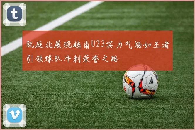 阮庭北展现越南U23实力气场如王者引领球队冲刺荣誉之路