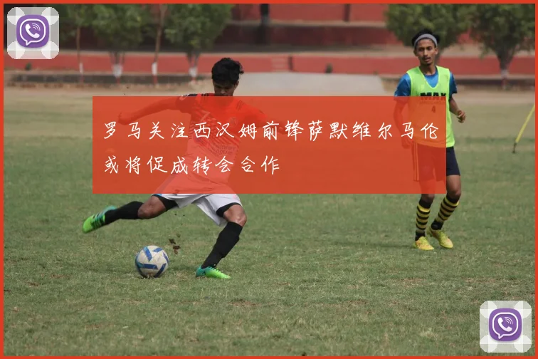 罗马关注西汉姆前锋萨默维尔马伦或将促成转会合作