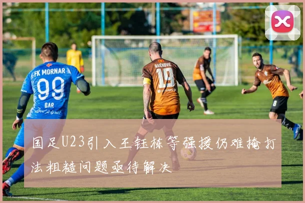国足U23引入王钰栋等强援仍难掩打法粗糙问题亟待解决