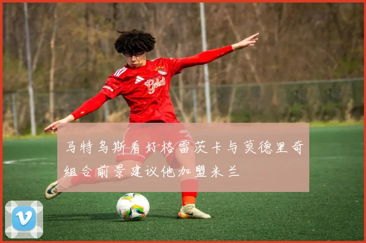 马特乌斯看好格雷茨卡与莫德里奇组合前景建议他加盟米兰