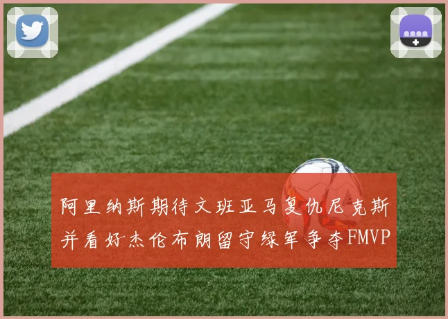 阿里纳斯期待文班亚马复仇尼克斯并看好杰伦布朗留守绿军争夺FMVP