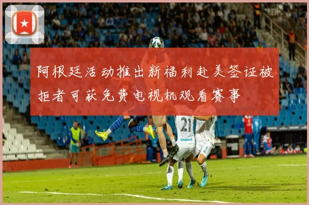 阿根廷活动推出新福利赴美签证被拒者可获免费电视机观看赛事