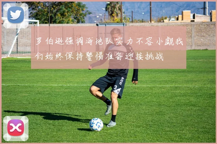 罗伯逊强调海地队实力不容小觑我们始终保持警惕准备迎接挑战