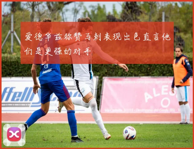 爱德华兹称赞马刺表现出色直言他们是更强的对手