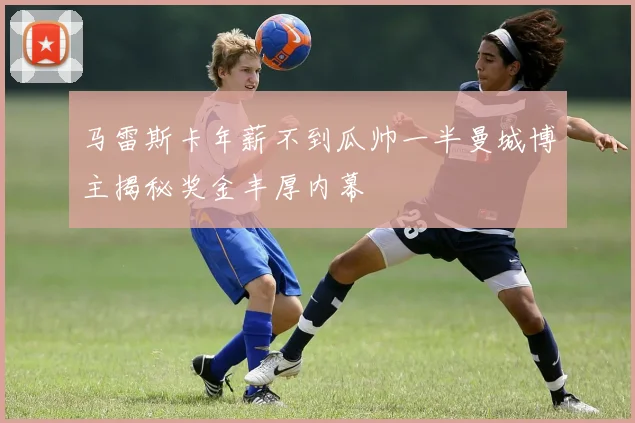 马雷斯卡年薪不到瓜帅一半曼城博主揭秘奖金丰厚内幕